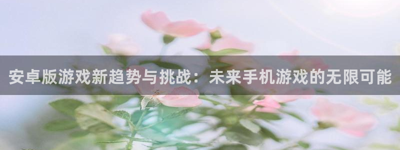 长征娱乐2首页登录：安卓版游戏新趋势与挑战：未来手机游戏的无
