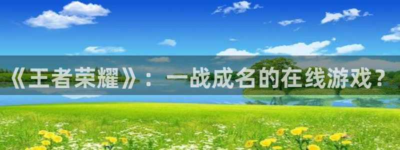 长征娱乐官网登录入口手机版：《王者荣耀》：一战成名的在线游戏