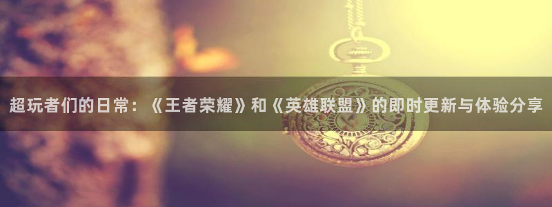 长征娱乐官网入口下载：超玩者们的日常：《王者荣耀》和《英雄联
